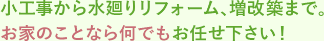 小工事から水廻りリフォーム、増改築まで。 お家のことなら何でもお任せ下さい！